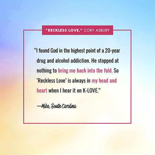 “I found God in the highest point of a 20-year drug and alcohol addiction. He stopped at nothing to bring me back into the fold. So ‘Reckless Love’ is always in my head and heart when I hear it on K-LOVE.” —Mike, South Carolina
