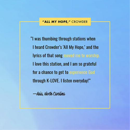 “I was thumbing through stations when I heard Crowder’s ‘All My Hope,’ and the lyrics of that song moved me to worship. I love this station, and I am so grateful for a chance to get to experience God through K-LOVE. I listen everyday!” —Asia, North Carolina