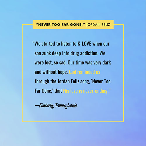 “We started to listen to K-LOVE when our son sunk deep into drug addiction. We were lost, so sad. Our time was very dark and without hope. God reminded us through the Jordan Feliz song, ‘Never Too Far Gone,’ that His love is never-ending.” —Kimberly, Pennsylvania