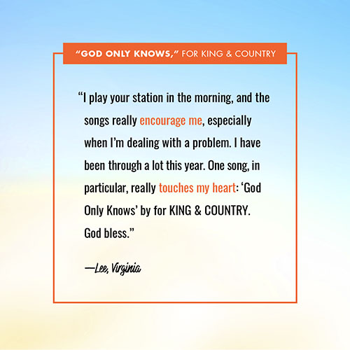 “I play your station in the morning, and the songs really encourage me, especially when I’m dealing with a problem. I have been through a lot this year. One song, in particular, really touches my heart: ‘God Only Knows’ by for KING & COUNTRY. God bless.” —Lee, Virginia