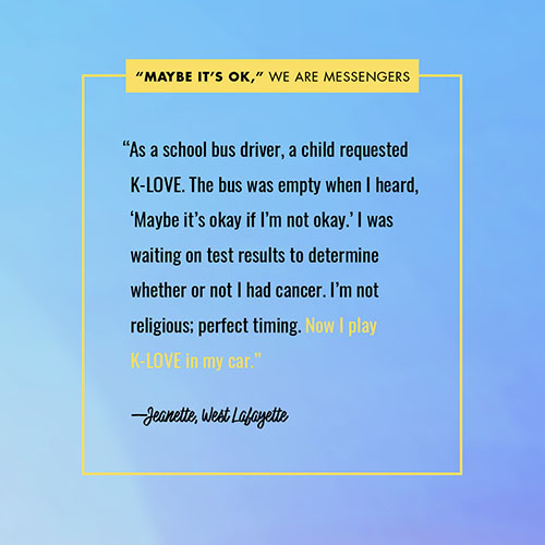 “As a school bus driver, a child requested K-LOVE. The bus was empty when I heard, ‘Maybe it’s okay if I’m not okay.’ I was waiting on test results to determine whether or not I had cancer. I’m not religious; perfect timing. Now I play K-LOVE in my car.” —Jeanette, West Lafayette