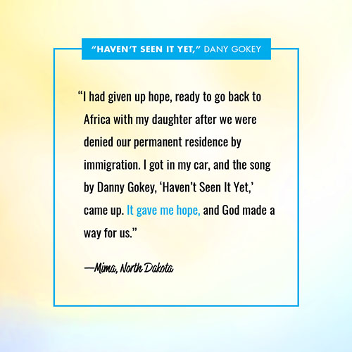 “I had given up hope, ready to go back to Africa with my daughter after we were denied our permanent residence by immigration. I got in my car, and the song by Danny Gokey, ‘Haven’t Seen It Yet,’ came up. It gave me hope, and God made a way for us.” —Mima, North Dakota