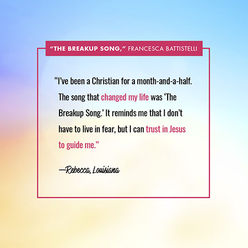 “I’ve been a Christian for a month-and-a-half. The song that changed my life was ‘The Breakup Song.’ It reminds me that I don’t have to live in fear, but I can trust in Jesus to guide me.” —Rebecca, Louisiana