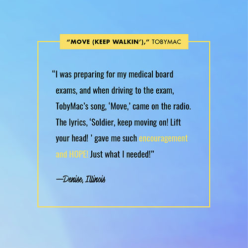 “I was preparing for my medical board exams, and when driving to the exam, TobyMac’s song, ‘Move,’ came on the radio. The lyrics, ‘Soldier, keep moving on! Lift your head! ’ gave me such encouragement and HOPE! Just what I needed!” —Denise, IL