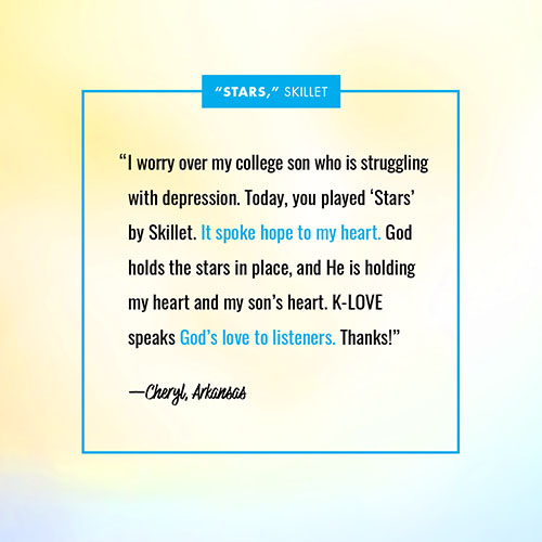 “I worry over my college son who is struggling with depression. Today, you played ‘Stars’ by Skillet. It spoke hope to my heart. God holds the stars in place, and He is holding my heart and my son’s heart. K-LOVE speaks God’s love to listeners. Thanks!” —Cheryl, AR