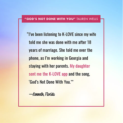 “I’ve been listening to K-LOVE since my wife told me she was done with me after 18 years of marriage. She told me over the phone, as I’m working in Georgia and staying with her parents. My daughter sent me the K-LOVE app and the song, ‘God’s Not Done With You.’” —Kenneth, Florida