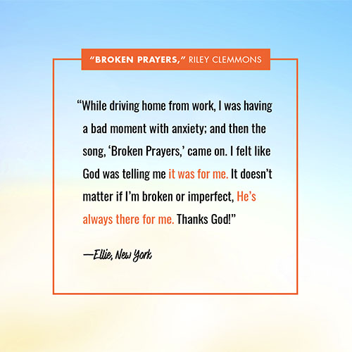 “While driving home from work, I was having a bad moment with anxiety; and then the song, ‘Broken Prayers,’ came on. I felt like God was telling me it was for me. It doesn’t matter if I’m broken or imperfect, He’s always there for me. Thanks God!” —Ellie, NY