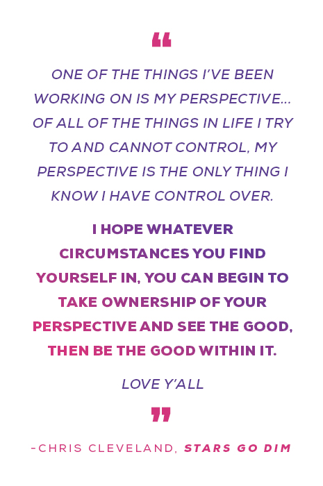 "One of the things I’ve been working on is my perspective... Of all of the things in life I try to and cannot control, my perspective is the only thing I know I have control over. I hope whatever circumstances you find yourself in, you can begin to take ownership of your perspective and see the good, then be the good within it. Love y’all" - Chris Cleveland, Stars Go Dim