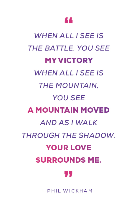 "When all I see is the battle, You see my victory When all I see is the mountain, You see a mountain moved And as I walk through the shadow, Your love surrounds me" -Phil Wickham
