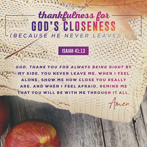 God, thank you for always being right by my side. You never leave me. When I feel alone, show me how close you really are. And when I feel afraid, remind me that you will be with me through it all. Amen.