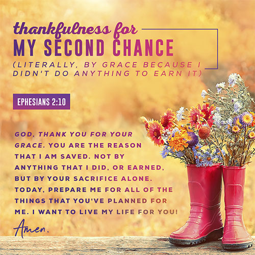 God, thank you for your grace. You are the reason that I am saved. Not by anything that I did, or earned, but by your sacrifice alone. Today, prepare me for all of the things that you