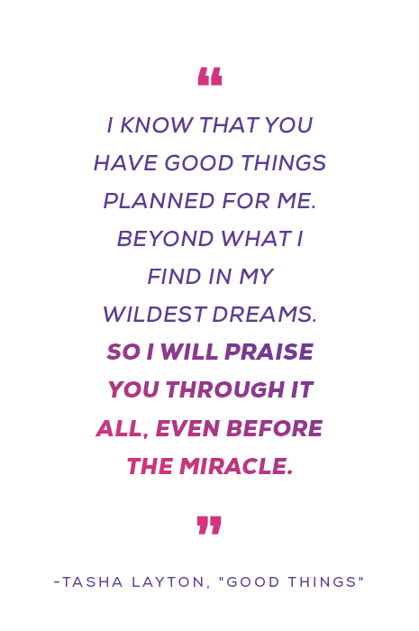 "I know that You have good things planned for me Beyond what I find in my wildest dreams So I will praise You through it all Even before the miracle" -Tasha Layton, "Good Things"