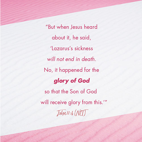 “But when Jesus heard about it, he said, “Lazarus’s sickness will not end in death. No, it happened for the glory of God so that the Son of God will receive glory from this. John 11:4 (NLT)   