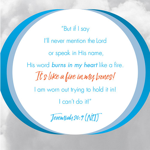 “But if I say I’ll never mention the LORD or speak in his name, His word burns in my heart like a fire. It’s like a fire in my bones!  I am worn out trying to hold it in!  I can’t do it!”  - Jeremiah 20:9 (NLT)  