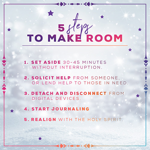 5 Steps To Make Room: 1. set aside 30-45 min. without interruption. 2. Solicit Help from someone, or lend help to those in need. 3. Detach and Disconnect from digital devices. 4. Start Journaling. 5. Realign with the holy spirit.