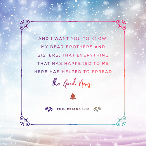 And I want you to know, my dear brothers and sisters, that everything that has happened to me here has helped to spread the Good News. For everyone here, including the whole palace guard, knows that I am in chains because of Christ. And because of my imprisonment, most of the believers here have gained confidence and boldly speak God