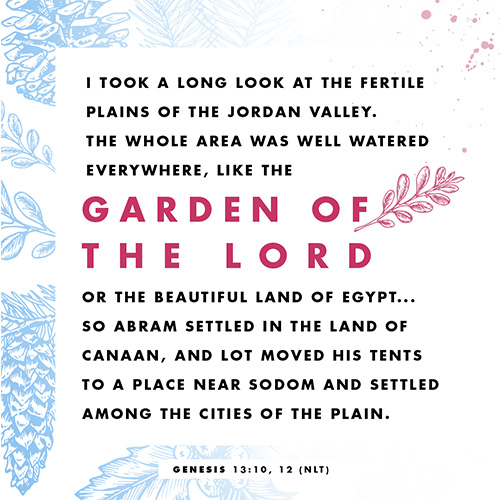 “I took a long look at the fertile plains of the Jordan Valley. The whole area was well watered everywhere, like the garden of the Lord or the beautiful land of Egypt... 12 So Abram settled in the land of Canaan, and Lot moved his tents to a place near Sodom and settled among the cities of the plain.” – Genesis 13:10, 12 (NLT)  