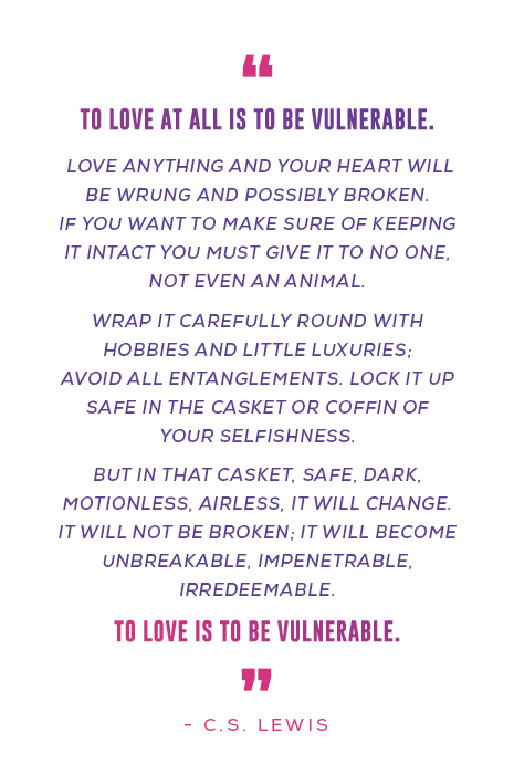 “To love at all is to be vulnerable. Love anything and your heart will be wrung and possibly broken. If you want to make sure of keeping it intact you must give it to no one, not even an animal. Wrap it carefully round with hobbies and little luxuries; avoid all entanglements. Lock it up safe in the casket or coffin of your selfishness. But in that casket, safe, dark, motionless, airless, it will change. It will not be broken; it will become unbreakable, impenetrable, irredeemable. To love is to be vulnerable.”