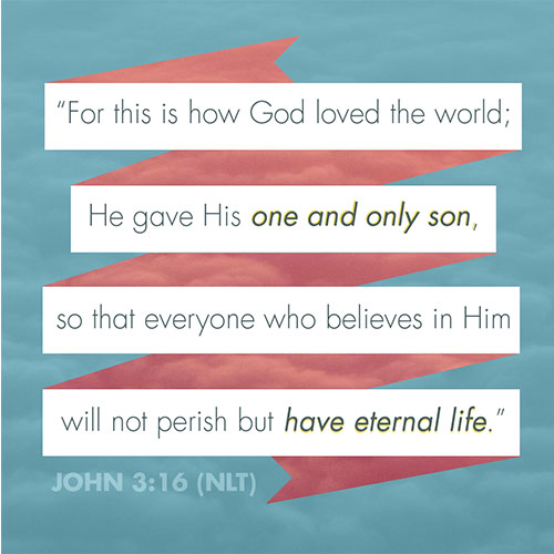 “For this is how God loved the world; He gave his one and only son so that everyone who believes in him will not perish but have eternal life.” (John 3:16 NLT) 