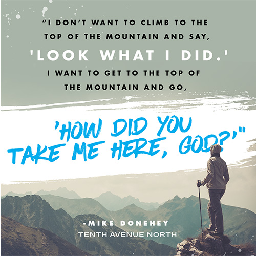 So I don’t want to climb to the top of the mountain and say, ‘Look what I did.’ I want to get to the top of the mountain and go, ‘How did You take me here, God?’”