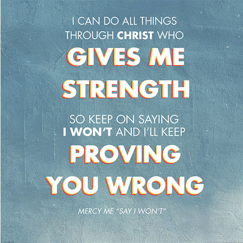 I can do all things Through Christ who gives me strength So keep on saying I won’t And I’ll keep proving you wrong -MercyMe "Say I Won