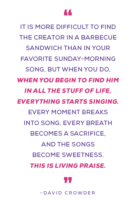 “It is more difficult to find the Creator in a barbecue sandwich than in your favorite Sunday-morning song, but when you do, when you begin to find Him in all the stuff of life, everything starts singing. Every moment breaks into song. Every breath becomes a sacrifice, and the songs become sweetness. This is living praise.” ― David Crowder