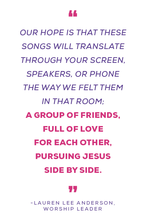 "Our hope is that these songs will translate through your screen, speakers, or phone the way we felt them in that room; a group of friends, full of love for each other, pursuing Jesus side by side.” — Lauren Lee Anderson, Worship Leader
