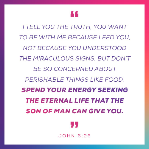 “I tell you the truth, you want to be with me because I fed you, not because you understood the miraculous signs. But don’t be so concerned about perishable things like food. Spend your energy seeking the eternal life that the Son of Man can give you.”