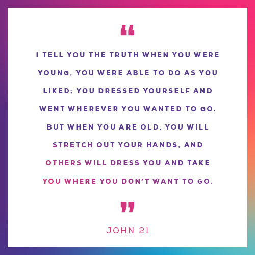 “I tell you the truth when you were young, you were able to do as you liked; you dressed yourself and went wherever you wanted to go. But when you are old, you will stretch out your hands, and others will dress you and take you where you don’t want to go.”