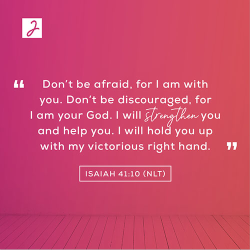 Isaiah 41:10 (NLT) – “Don’t be afraid, for I am with you. Don’t be discouraged, for I am your God. I will strengthen you and help you. I will hold you up with my victorious right hand.”
