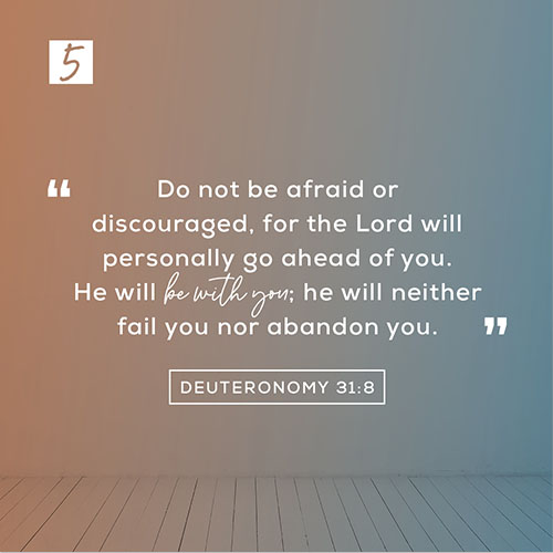 Deuteronomy 31:8 (NLT) – “Do not be afraid or discouraged, for the Lord will personally go ahead of you. He will be with you; he will neither fail you nor abandon you.”