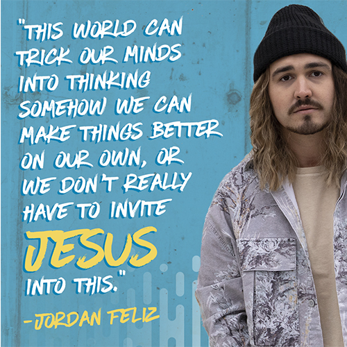 "This world can trick our minds into thinking somehow we can make things better on our own, or we don’t really have to invite Jesus into this." -Jordan Feliz