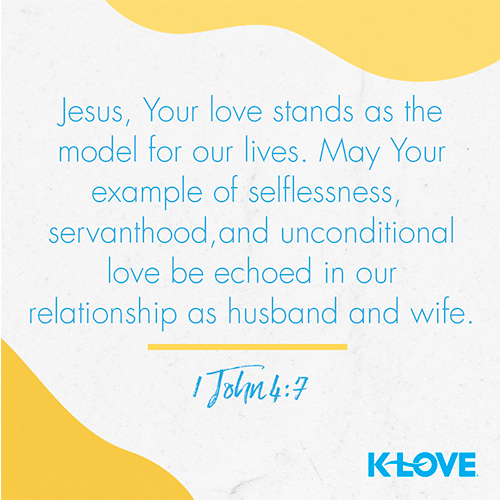 Jesus, Your love stands as the model for our lives. May Your example of selflessness, servanthood, and unconditional love be echoed in our relationship as husband and wife. - 1 John 4:7