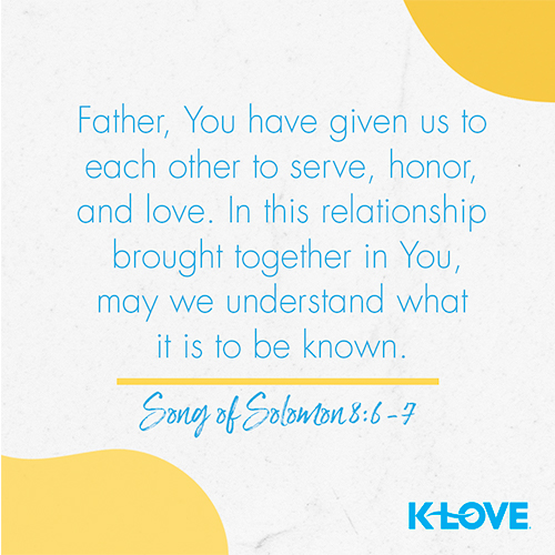 Father, You have given us to each other to serve, honor, and love. In this relationship, brought together in You, may we understand what it is to be known. – Song of Solomon 8:6-7