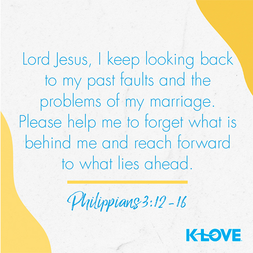 Lord Jesus, I keep looking back to my past faults and the problems of my marriage. Please help me to forget what is behind me and reach forward to what lies ahead. – Philippians 3:12-16