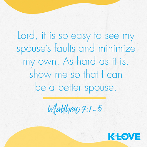 Lord, it is so easy to see my spouse’s faults and minimize my own. As hard as it is, show me so that I can be a better spouse. – Matthew 7:1-5