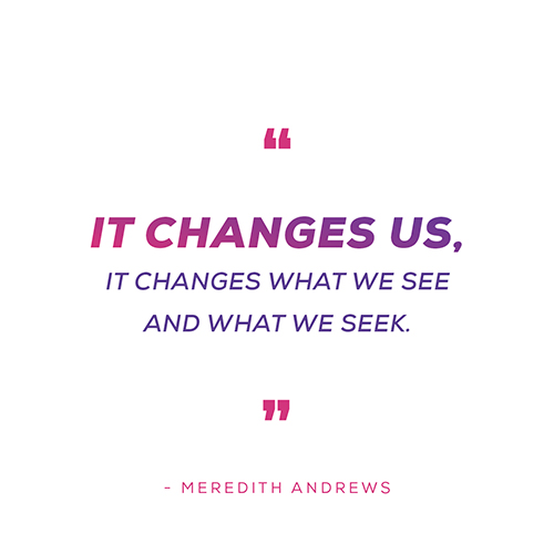 "It changes us, it changes what we see and what we seek" - Meredith Andrews