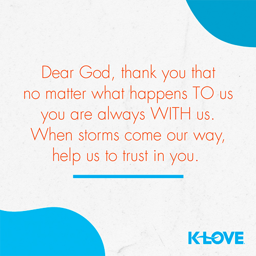 Dear God, thank you that no matter what happens TO us you are always WITH us. When storms come our way, help us to trust in you. 