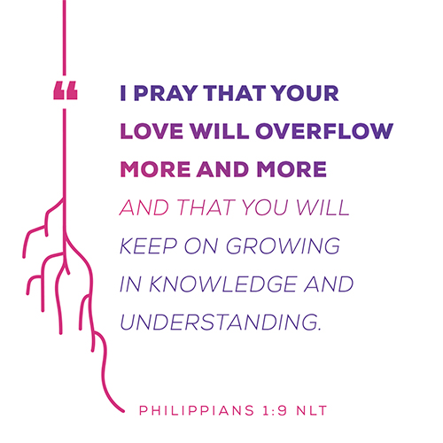“I pray that your love will overflow more and more and that you will keep on growing in knowledge and understanding.” - Philippians 1