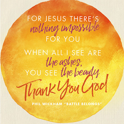 For Jesus there’s nothing Impossible for You When all I see are the ashes You see the beauty (thank You God)  -Phil Wickham "Battle Belongs"