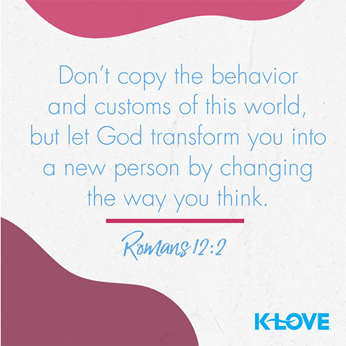 Don’t copy the behavior and customs of this world, but let God transform you into a new person by changing the way you think. – Romans 12:2  