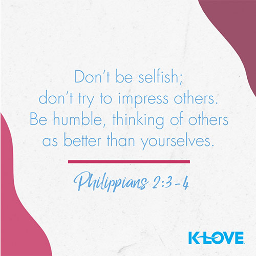 Don’t be selfish; don’t try to impress others. Be humble, thinking of others as better than yourselves. Don’t look out only for your own interests, but take an interest in others, too.    – Philippians 2:3-4  