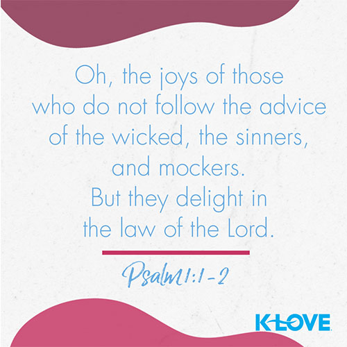 Oh, the joys of those who do not follow the advice of the wicked, or stand around with sinners, or join in with mockers. But they delight in the law of the Lord, meditating on it day and night. – Psalm 1:1,2  