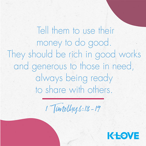 Tell them to use their money to do good. They should be rich in good works and generous to those in need, always being ready to share with others. – 1 Timothy 6:18-19  