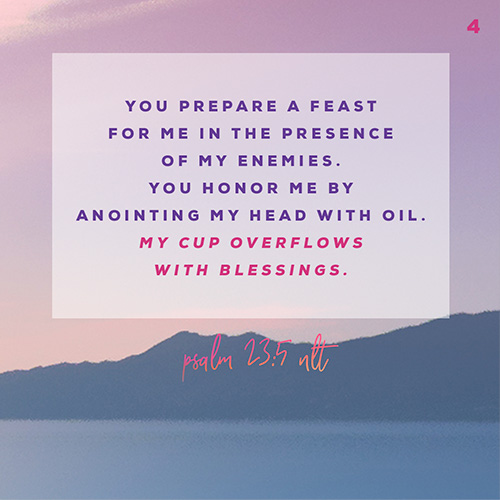 You prepare a feast for me in the presence of my enemies. You honor me by anointing my head with oil. My cup overflows with blessings. – Psalm 23:5