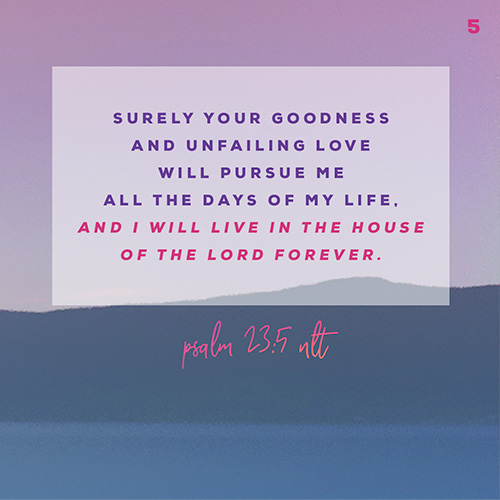 Surely your goodness and unfailing love will pursue me all the days of my life, and I will live in the house of the Lord forever. – Psalm 23:5