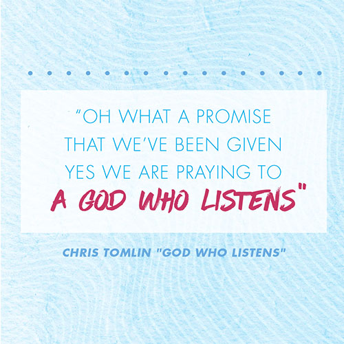 Oh what a promise that we’ve been given Yes we are praying to a God who listens -Chris Tomlin "God Who Listens"