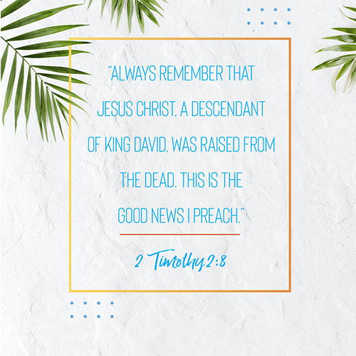 “Always remember that Jesus Christ, a descendant of King David, was raised from the dead. This is the Good News I preach.” - 2 Timothy 2:8  