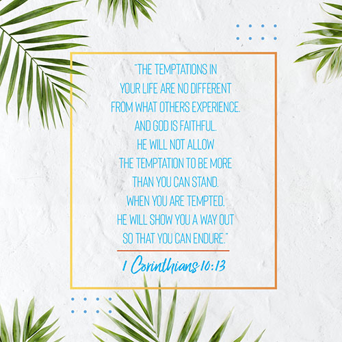 “The temptations in your life are no different from what others experience. And God is faithful. He will not allow the temptation to be more than you can stand. When you are tempted, he will show you a way out so that you can endure.” - 1 Corinthians 10:13  