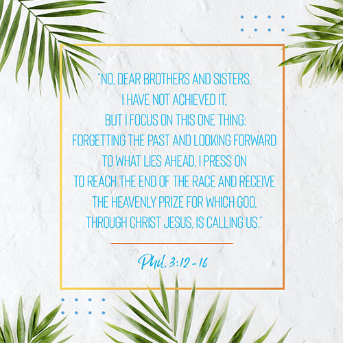 “No, dear brothers and sisters, I have not achieved it,* but I focus on this one thing: Forgetting the past and looking forward to what lies ahead, I press on to reach the end of the race and receive the heavenly prize for which God, through Christ Jesus, is calling us.” -Phil. 3:12-16   